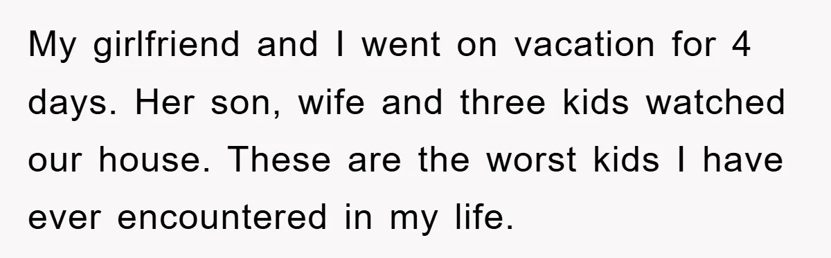 My girlfriend and I went on vacation for 4 days. Her son, wife and three kids watched our house. These are the worst kids I have ever encountered in my...