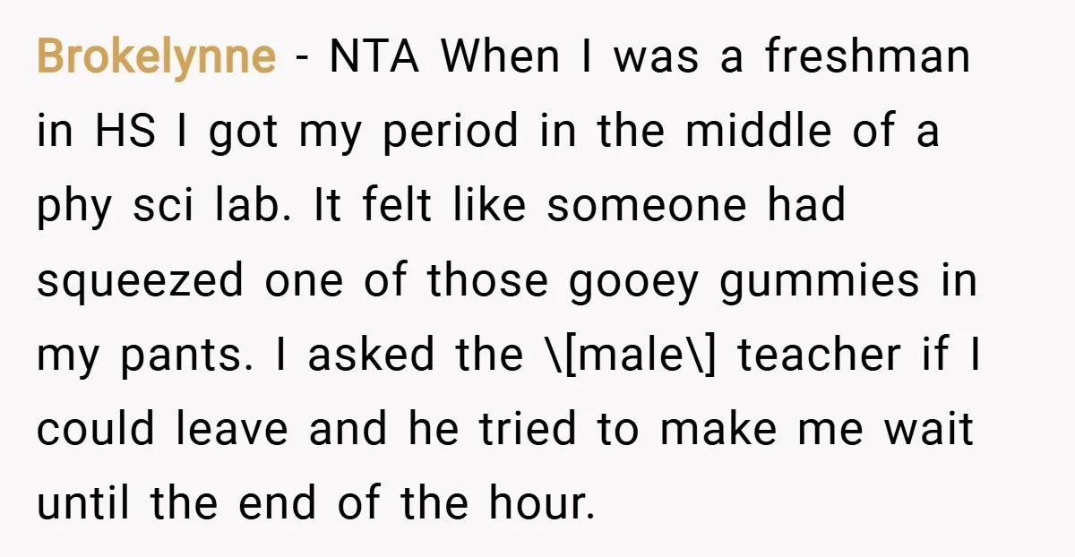Brokelynne − NTA When I was a freshman in HS I got my period in the middle of a phy sci lab. It felt like someone had squeezed one of...