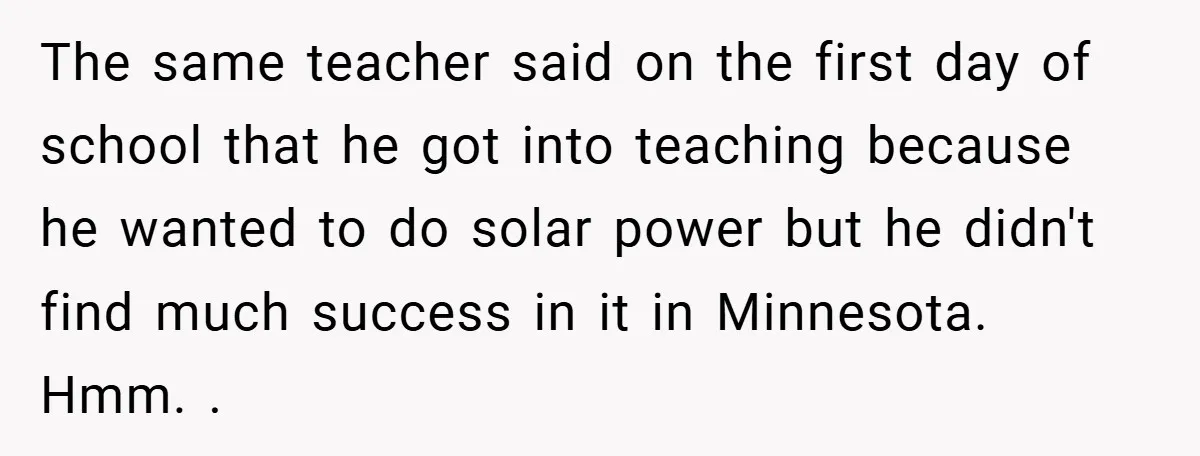 The same teacher said on the first day of school that he got into teaching because he wanted to do solar power but he didn't find much success in it...