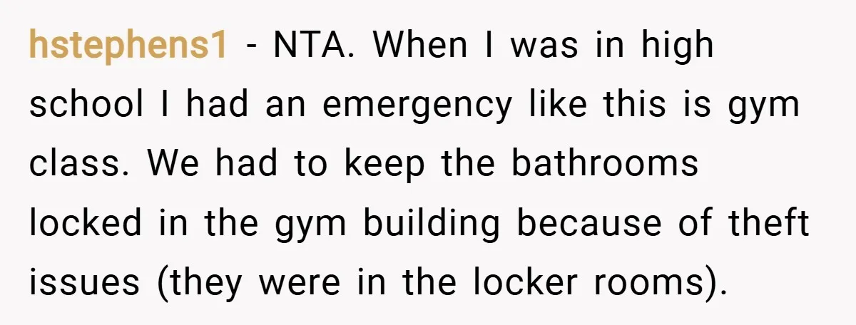 hstephens1 − NTA. When I was in high school I had an emergency like this is gym class. We had to keep the bathrooms locked in the gym building because...