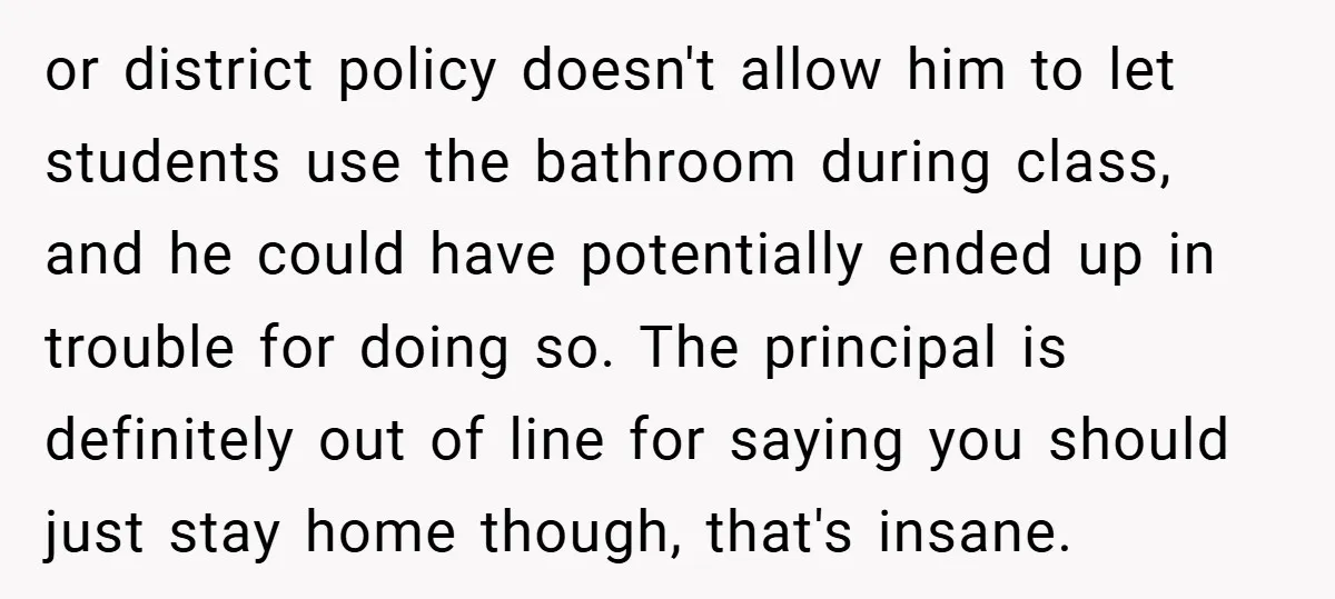 or district policy doesn't allow him to let students use the bathroom during class, and he could have potentially ended up in trouble for doing so. The principal is definitely...