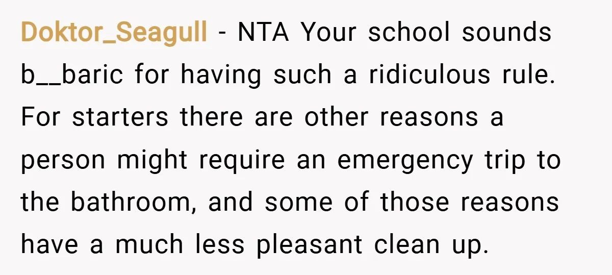 Doktor_Seagull − NTA Your school sounds b__baric for having such a ridiculous rule. For starters there are other reasons a person might require an emergency trip to the bathroom, and...