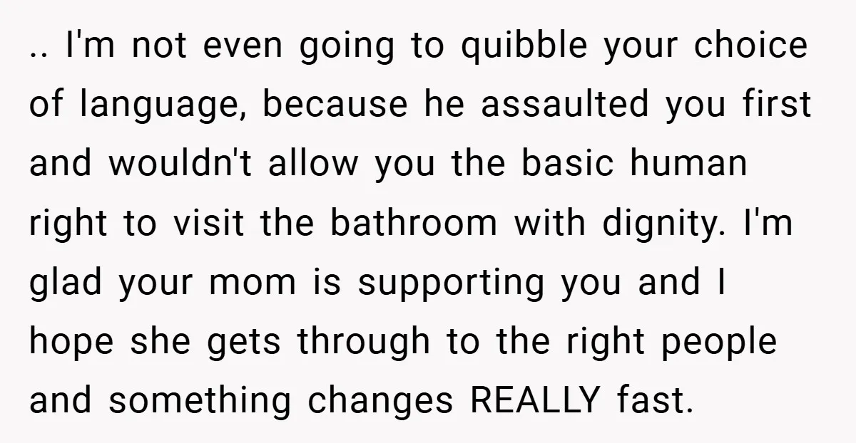 .. I'm not even going to quibble your choice of language, because he assaulted you first and wouldn't allow you the basic human right to visit the bathroom with dignity....