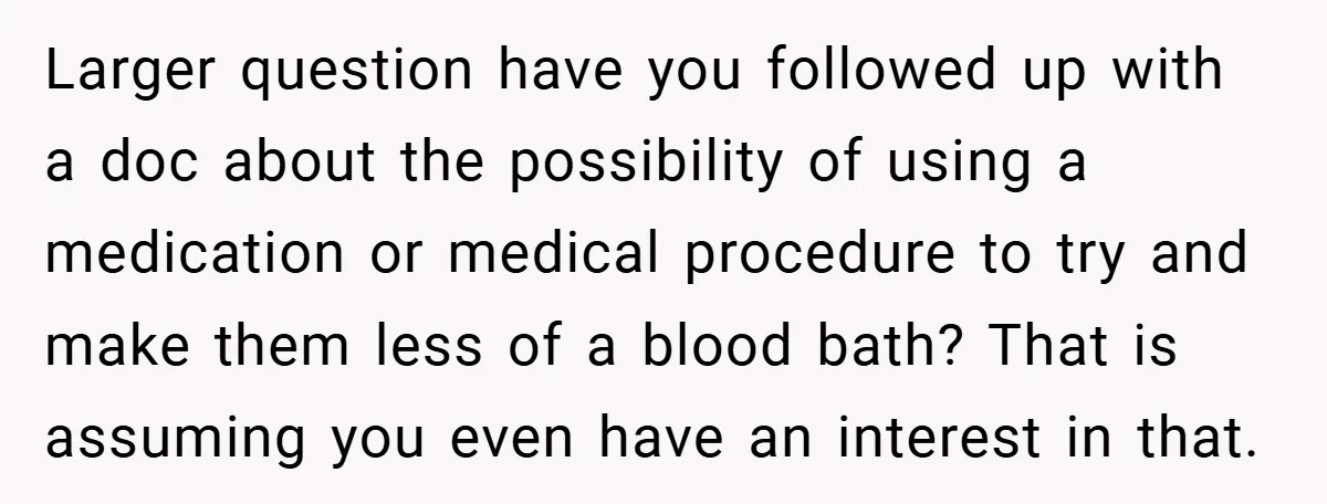 Larger question have you followed up with a doc about the possibility of using a medication or medical procedure to try and make them less of a blood bath? That...