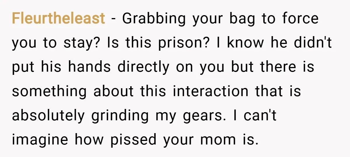 Fleurtheleast − Grabbing your bag to force you to stay? Is this prison? I know he didn't put his hands directly on you but there is something about this interaction...