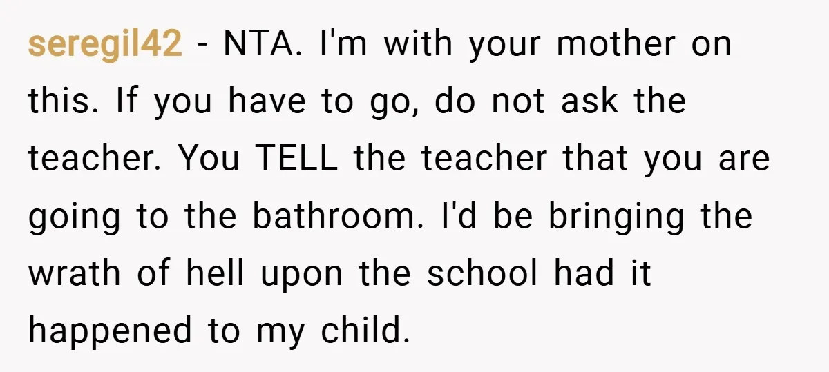 seregil42 − NTA. I'm with your mother on this. If you have to go, do not ask the teacher. You TELL the teacher that you are going to the bathroom....