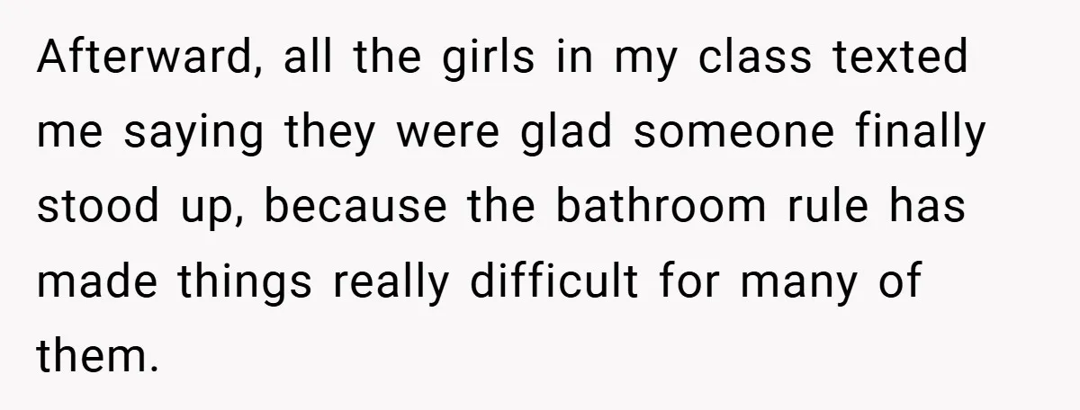 Afterward, all the girls in my class texted me saying they were glad someone finally stood up, because the bathroom rule has made things really difficult for many of them.