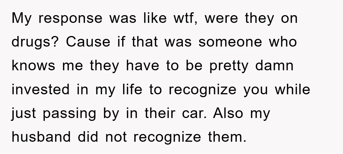 My response was like wtf, were they on drugs? Cause if that was someone who knows me they have to be pretty damn invested in my life to recognize you...