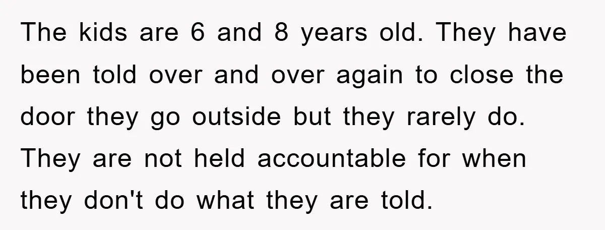 The kids are 6 and 8 years old. They have been told over and over again to close the door they go outside but they rarely do. They are not...