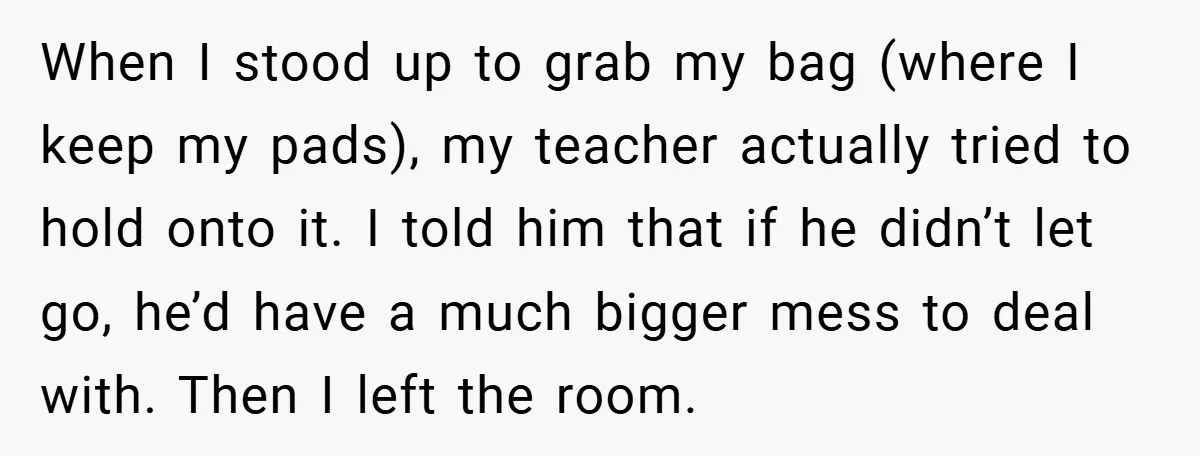 When I stood up to grab my bag (where I keep my pads), my teacher actually tried to hold onto it. I told him that if he didn’t let go,...