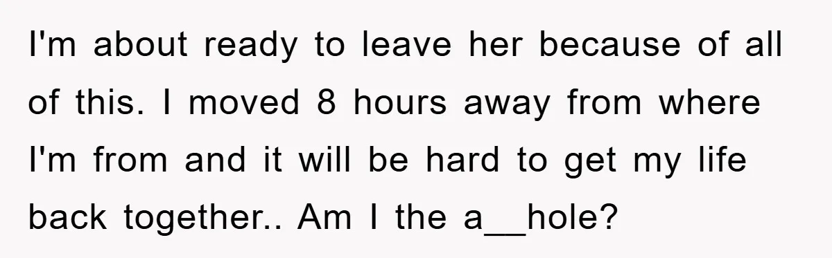 I'm about ready to leave her because of all of this. I moved 8 hours away from where I'm from and it will be hard to get my life back...