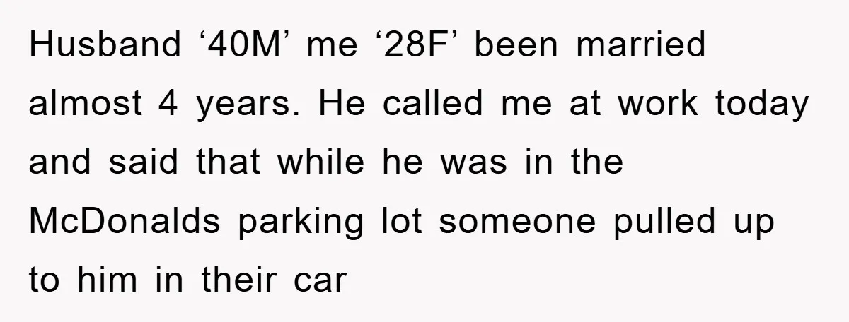 Husband ‘40M’ me ‘28F’ been married almost 4 years. He called me at work today and said that while he was in the McDonalds parking lot someone pulled up to...