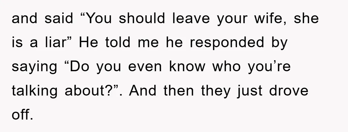 and said “You should leave your wife, she is a liar” He told me he responded by saying “Do you even know who you’re talking about?”. And then they just...