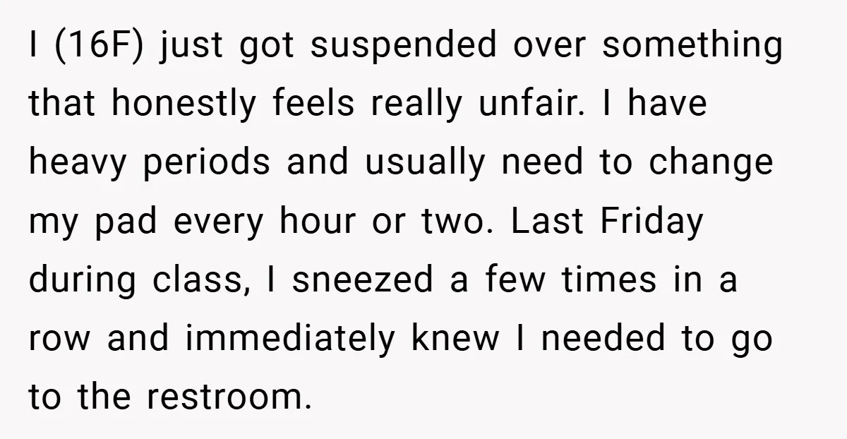 I (16F) just got suspended over something that honestly feels really unfair. I have heavy periods and usually need to change my pad every hour or two. Last Friday during...