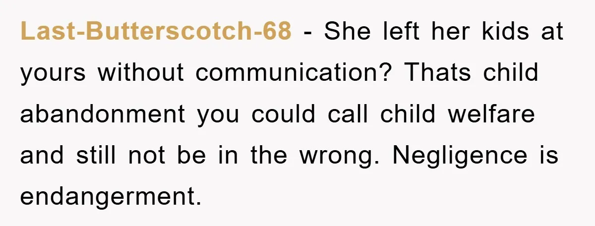 Last-Butterscotch-68 − She left her kids at yours without communication? Thats child abandonment you could call child welfare and still not be in the wrong. Negligence is endangerment.