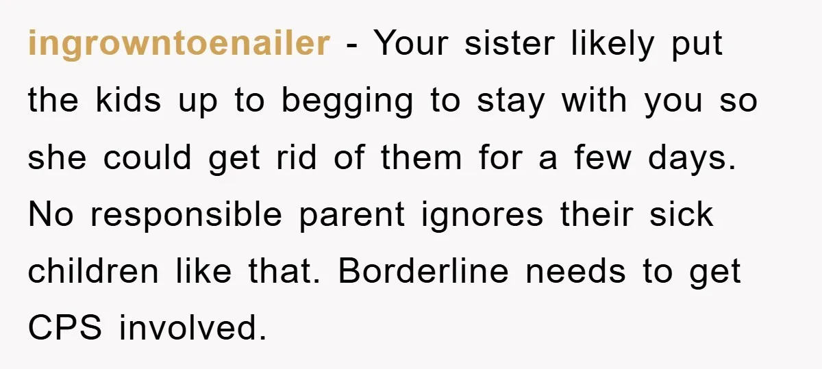 ingrowntoenailer − Your sister likely put the kids up to begging to stay with you so she could get rid of them for a few days. No responsible parent ignores...
