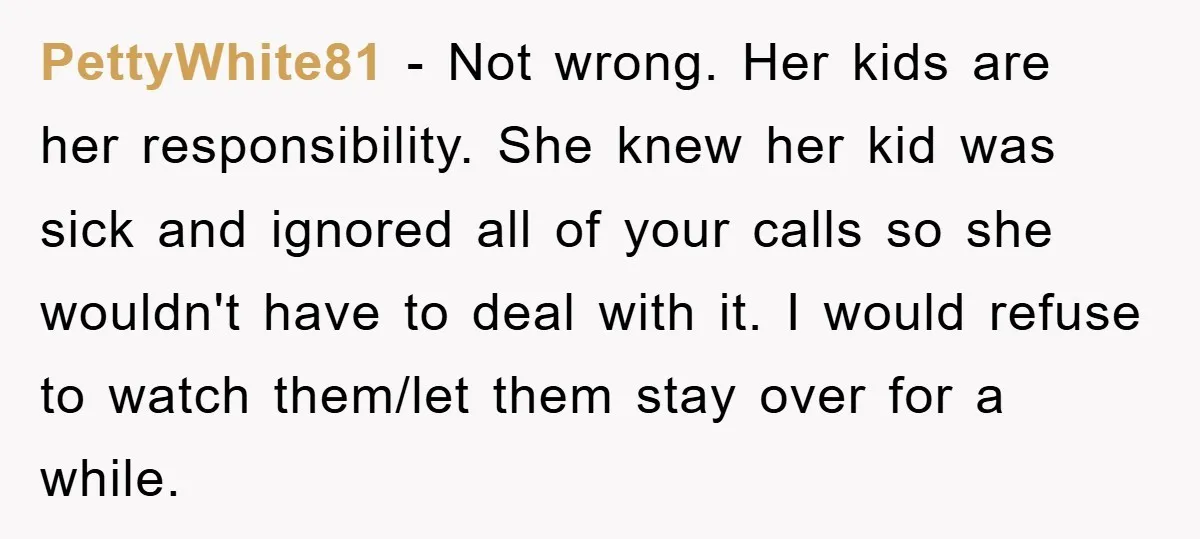 PettyWhite81 − Not wrong. Her kids are her responsibility. She knew her kid was sick and ignored all of your calls so she wouldn't have to deal with it. I...