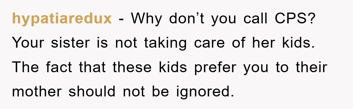 hypatiaredux − Why don’t you call CPS? Your sister is not taking care of her kids. The fact that these kids prefer you to their mother should not be ignored.