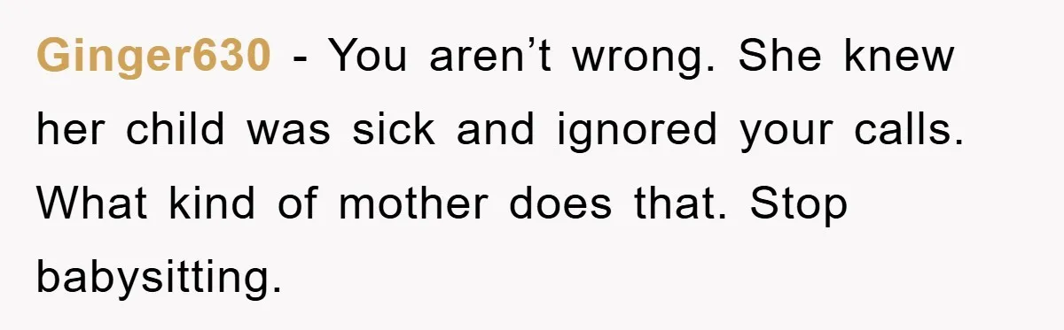 Ginger630 − You aren’t wrong. She knew her child was sick and ignored your calls. What kind of mother does that. Stop babysitting.