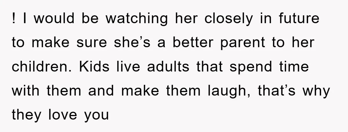 ! I would be watching her closely in future to make sure she’s a better parent to her children. Kids live adults that spend time with them and make them...
