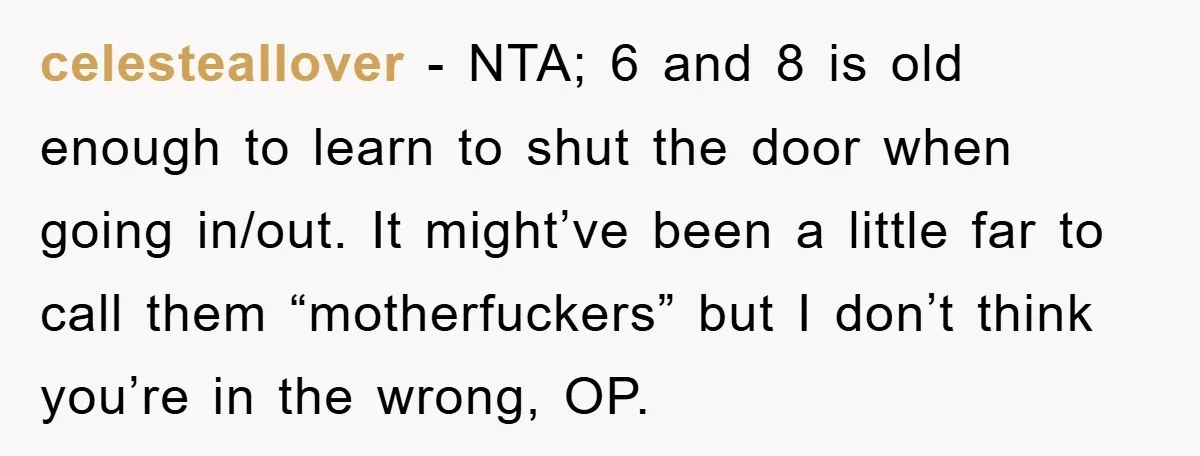 celesteallover − NTA; 6 and 8 is old enough to learn to shut the door when going in/out. It might’ve been a little far to call them “motherfuckers” but I...