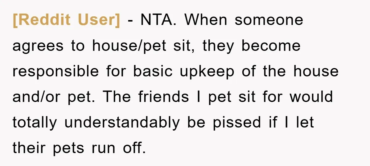 [Reddit User] − NTA. When someone agrees to house/pet sit, they become responsible for basic upkeep of the house and/or pet. The friends I pet sit for would totally understandably...