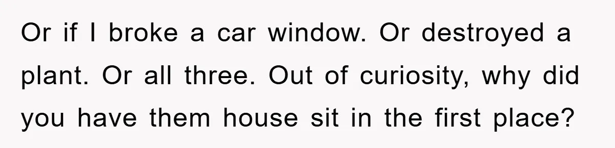 Or if I broke a car window. Or destroyed a plant. Or all three. Out of curiosity, why did you have them house sit in the first place?