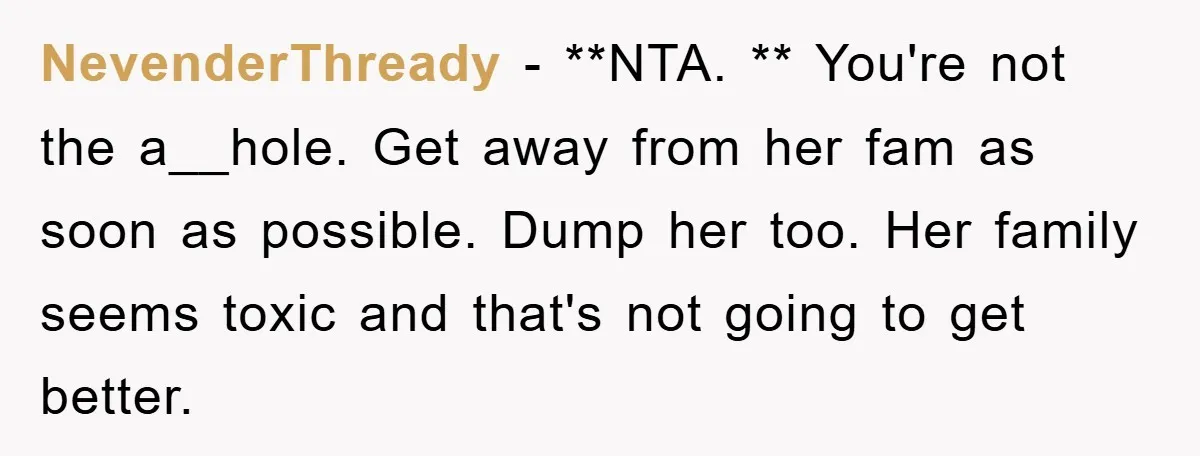 NevenderThready − **NTA. ** You're not the a__hole. Get away from her fam as soon as possible. Dump her too. Her family seems toxic and that's not going to get...