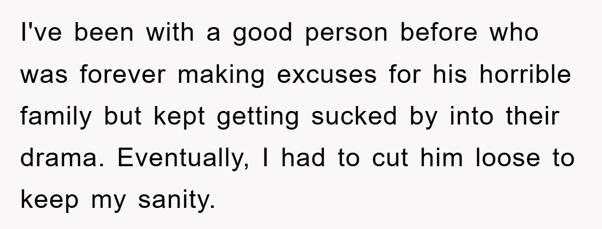 I've been with a good person before who was forever making excuses for his horrible family but kept getting sucked by into their drama. Eventually, I had to cut him...