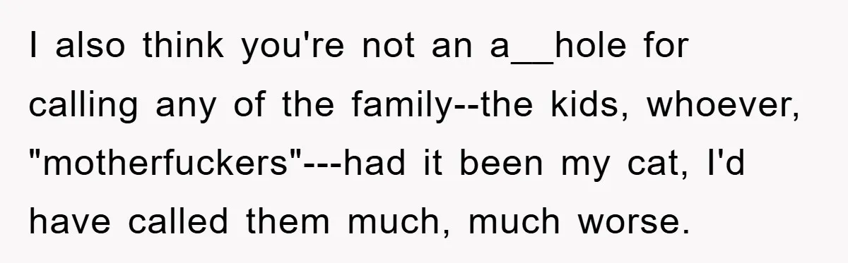 I also think you're not an a__hole for calling any of the family--the kids, whoever, "motherfuckers"---had it been my cat, I'd have called them much, much worse.