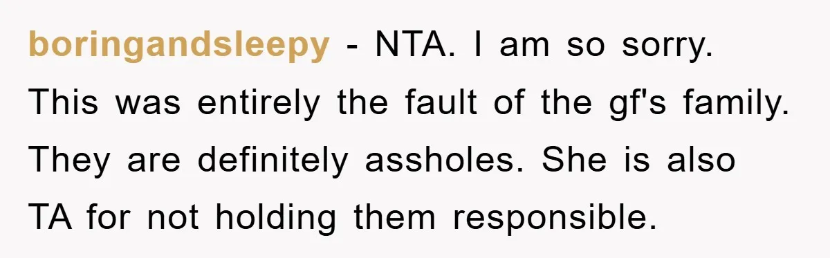 boringandsleepy − NTA. I am so sorry. This was entirely the fault of the gf's family. They are definitely assholes. She is also TA for not holding them responsible.