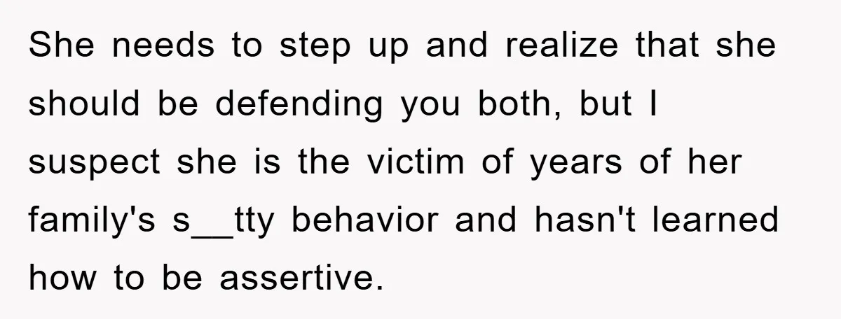 She needs to step up and realize that she should be defending you both, but I suspect she is the victim of years of her family's s__tty behavior and hasn't...