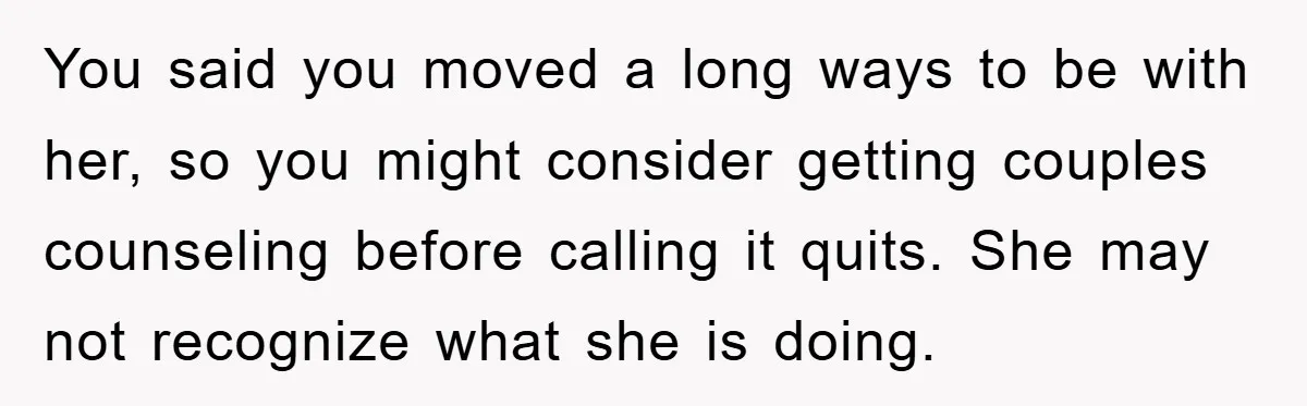You said you moved a long ways to be with her, so you might consider getting couples counseling before calling it quits. She may not recognize what she is doing.