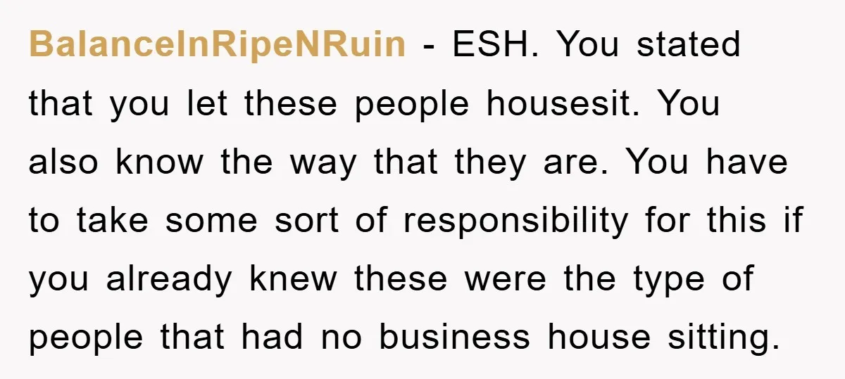 BalanceInRipeNRuin − ESH. You stated that you let these people housesit. You also know the way that they are. You have to take some sort of responsibility for this if...