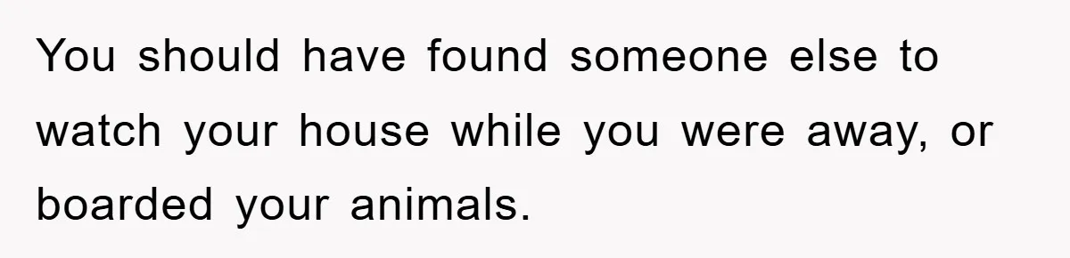 You should have found someone else to watch your house while you were away, or boarded your animals.