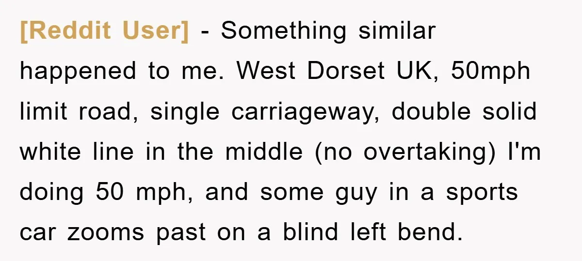 [Reddit User] − Something similar happened to me. West Dorset UK, 50mph limit road, single carriageway, double solid white line in the middle (no overtaking) I'm doing 50 mph, and...