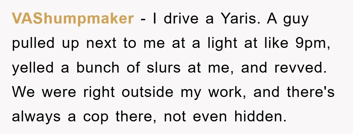 VAShumpmaker − I drive a Yaris. A guy pulled up next to me at a light at like 9pm, yelled a bunch of slurs at me, and revved. We were...