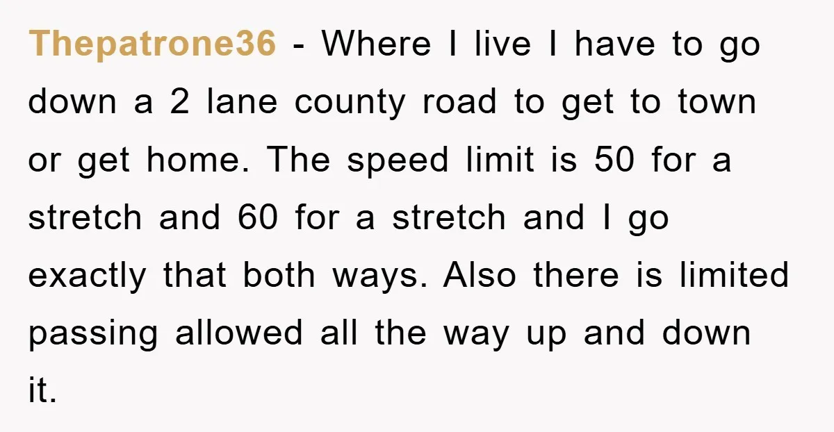 Thepatrone36 − Where I live I have to go down a 2 lane county road to get to town or get home. The speed limit is 50 for a stretch...