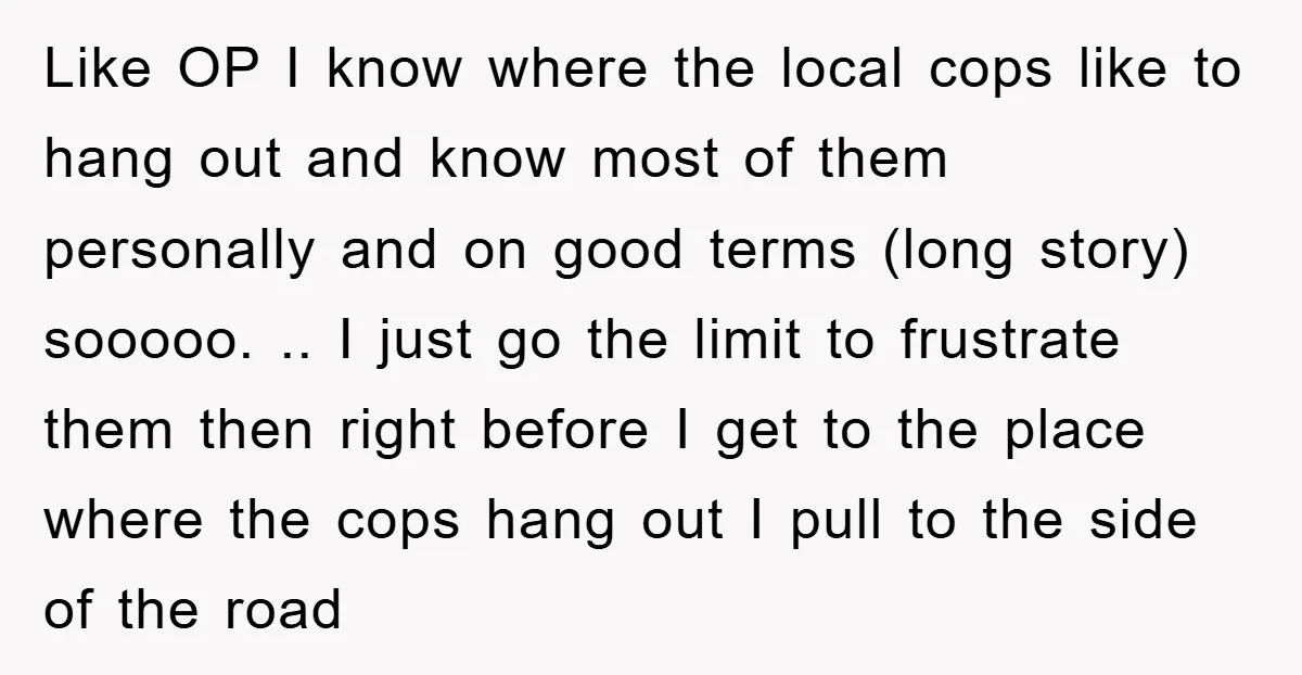 Like OP I know where the local cops like to hang out and know most of them personally and on good terms (long story) sooooo. .. I just go the...