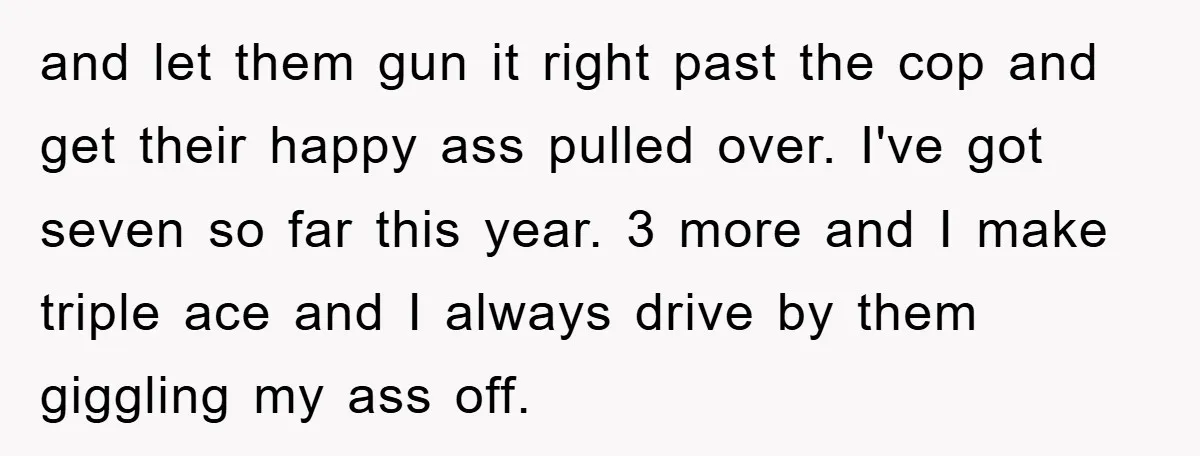 and let them gun it right past the cop and get their happy ass pulled over. I've got seven so far this year. 3 more and I make triple ace...