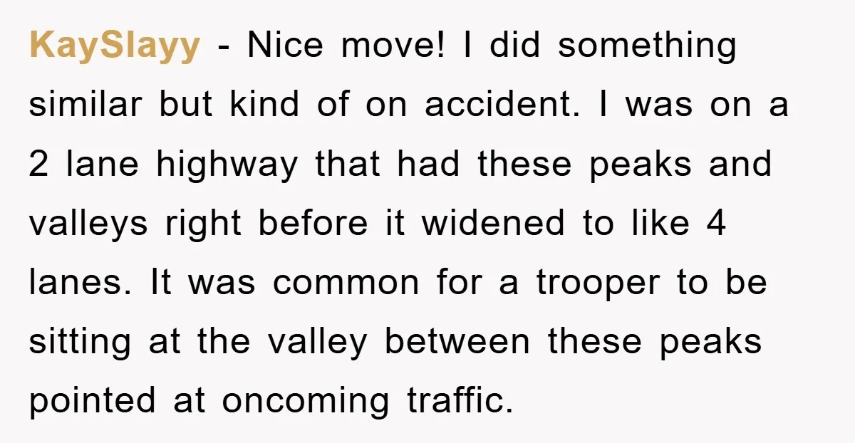 KaySlayy − Nice move! I did something similar but kind of on accident. I was on a 2 lane highway that had these peaks and valleys right before it widened...