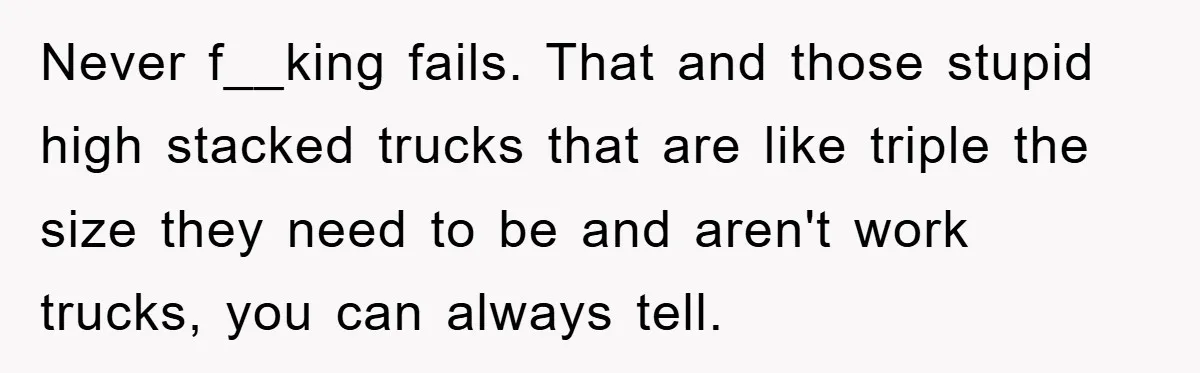 Never f__king fails. That and those stupid high stacked trucks that are like triple the size they need to be and aren't work trucks, you can always tell.