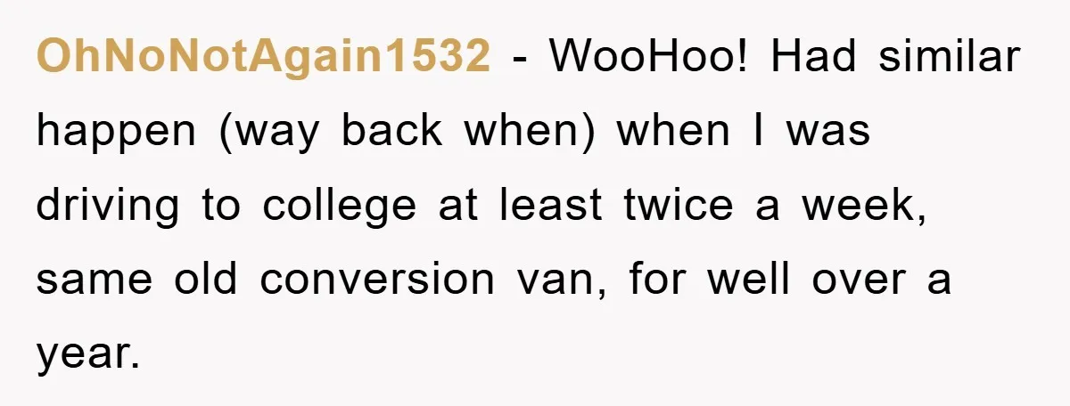 OhNoNotAgain1532 − WooHoo! Had similar happen (way back when) when I was driving to college at least twice a week, same old conversion van, for well over a year.