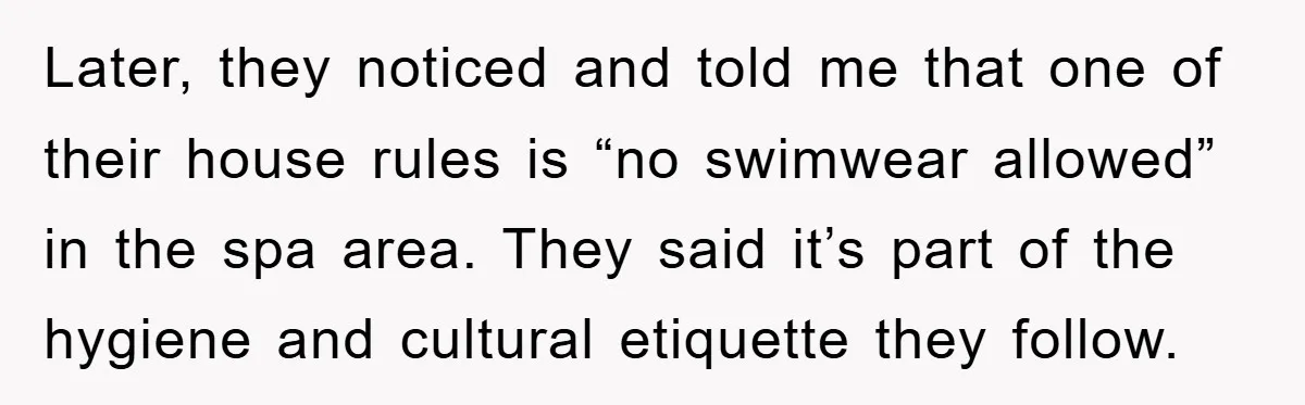 Later, they noticed and told me that one of their house rules is “no swimwear allowed” in the spa area. They said it’s part of the hygiene and cultural etiquette...