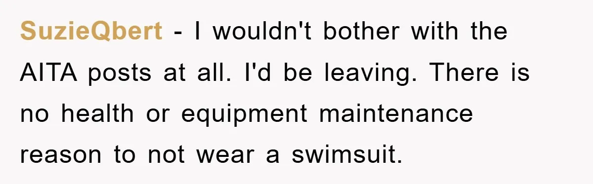 SuzieQbert − I wouldn't bother with the AITA posts at all. I'd be leaving. There is no health or equipment maintenance reason to not wear a swimsuit.