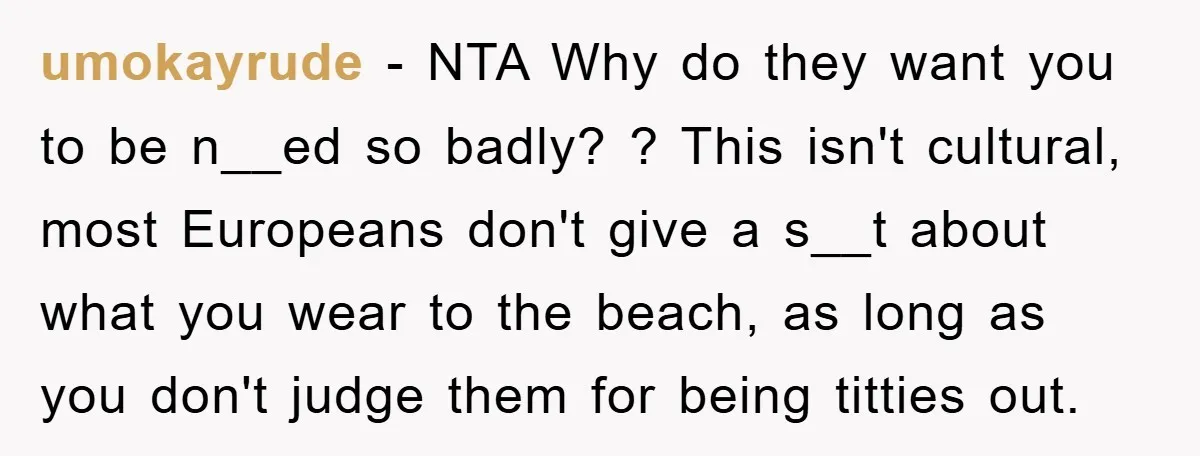 umokayrude − NTA Why do they want you to be n__ed so badly? ? This isn't cultural, most Europeans don't give a s__t about what you wear to the beach,...