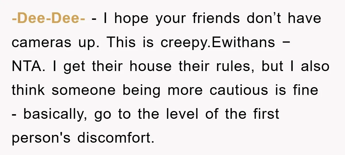 -Dee-Dee- − I hope your friends don’t have cameras up. This is creepy.Ewithans − NTA. I get their house their rules, but I also think someone being more cautious is...