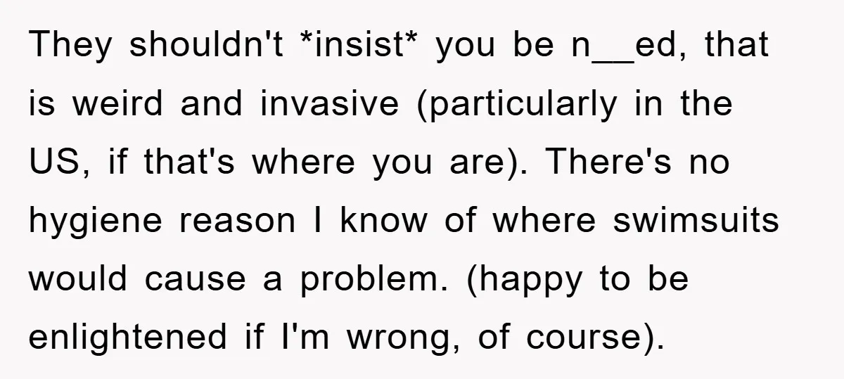 They shouldn't *insist* you be n__ed, that is weird and invasive (particularly in the US, if that's where you are). There's no hygiene reason I know of where swimsuits would...