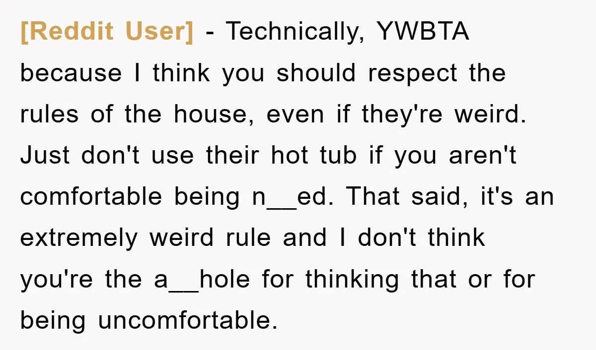 [Reddit User] − Technically, YWBTA because I think you should respect the rules of the house, even if they're weird. Just don't use their hot tub if you aren't comfortable...