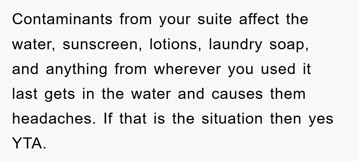 Contaminants from your suite affect the water, sunscreen, lotions, laundry soap, and anything from wherever you used it last gets in the water and causes them headaches. If that is...